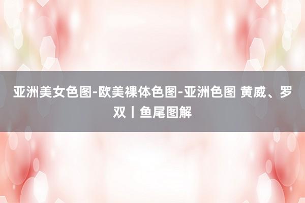 亚洲美女色图-欧美裸体色图-亚洲色图 黄威、罗双丨鱼尾图解