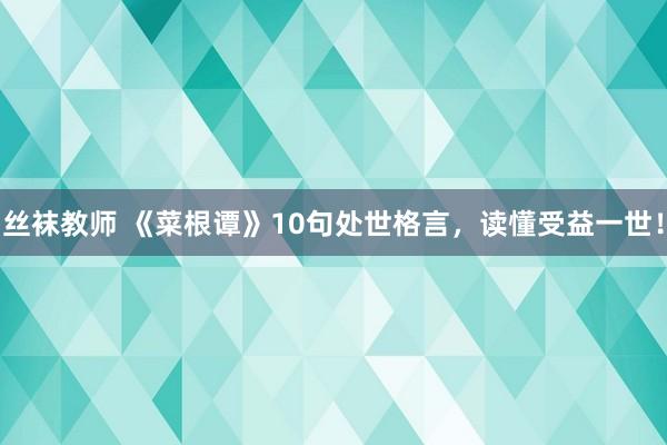 丝袜教师 《菜根谭》10句处世格言，读懂受益一世！