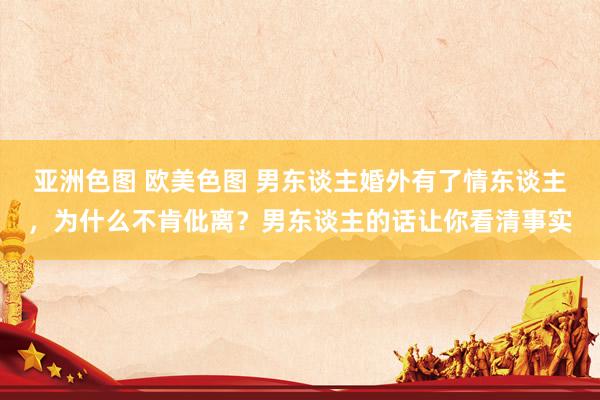 亚洲色图 欧美色图 男东谈主婚外有了情东谈主，为什么不肯仳离？男东谈主的话让你看清事实