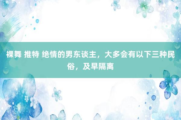 裸舞 推特 绝情的男东谈主，大多会有以下三种民俗，及早隔离