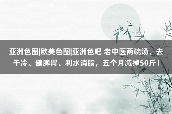 亚洲色图|欧美色图|亚洲色吧 老中医两碗汤，去干冷、健脾胃、利水消脂，五个月减掉50斤！