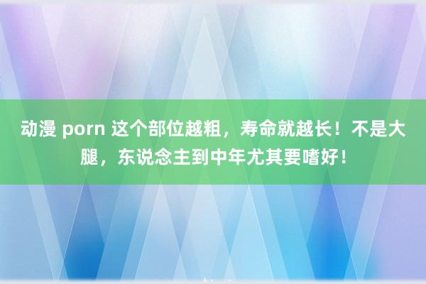 动漫 porn 这个部位越粗，寿命就越长！不是大腿，东说念主到中年尤其要嗜好！