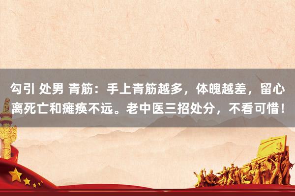 勾引 处男 青筋：手上青筋越多，体魄越差，留心离死亡和瘫痪不远。老中医三招处分，不看可惜！