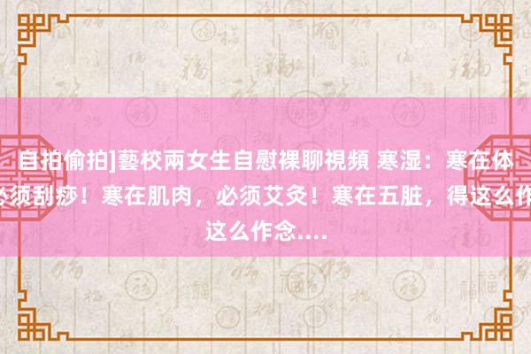 自拍偷拍]藝校兩女生自慰裸聊視頻 寒湿：寒在体表，必须刮痧！寒在肌肉，必须艾灸！寒在五脏，得这么作念....