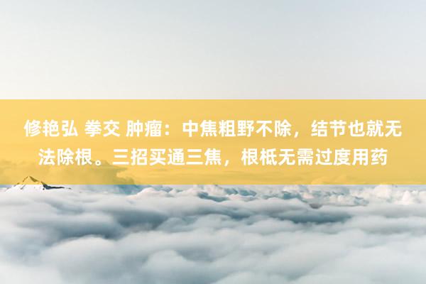 修艳弘 拳交 肿瘤：中焦粗野不除，结节也就无法除根。三招买通三焦，根柢无需过度用药