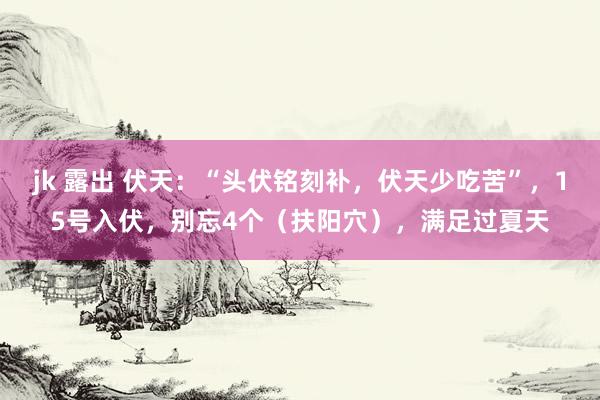 jk 露出 伏天：“头伏铭刻补，伏天少吃苦”，15号入伏，别忘4个（扶阳穴），满足过夏天