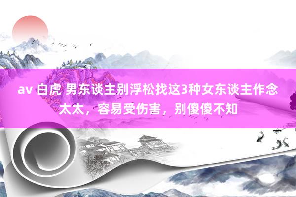 av 白虎 男东谈主别浮松找这3种女东谈主作念太太，容易受伤害，别傻傻不知
