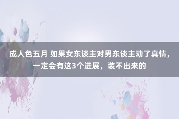成人色五月 如果女东谈主对男东谈主动了真情，一定会有这3个进展，装不出来的