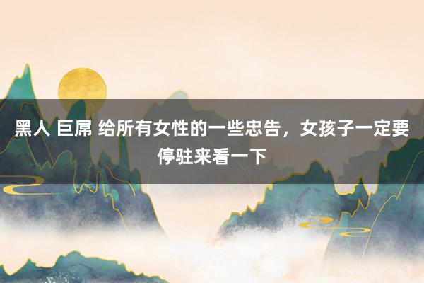 黑人 巨屌 给所有女性的一些忠告，女孩子一定要停驻来看一下