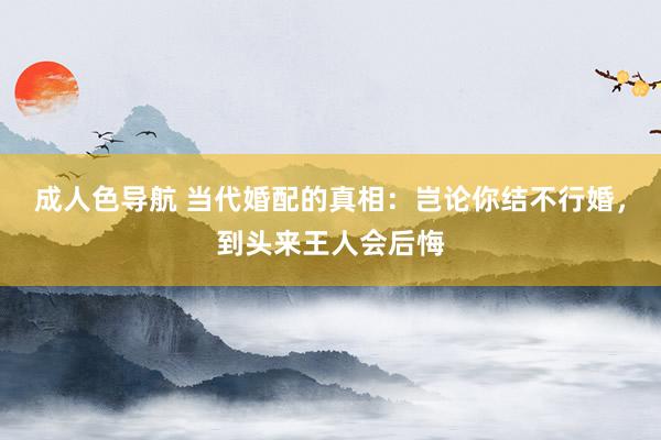 成人色导航 当代婚配的真相：岂论你结不行婚，到头来王人会后悔