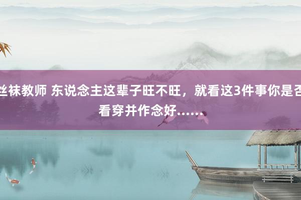 丝袜教师 东说念主这辈子旺不旺，就看这3件事你是否看穿并作念好......