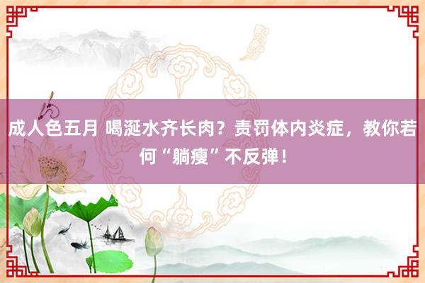 成人色五月 喝涎水齐长肉？责罚体内炎症，教你若何“躺瘦”不反弹！