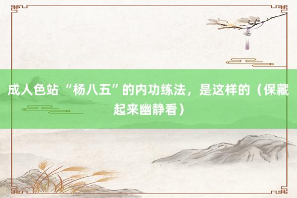 成人色站 “杨八五”的内功练法，是这样的（保藏起来幽静看）