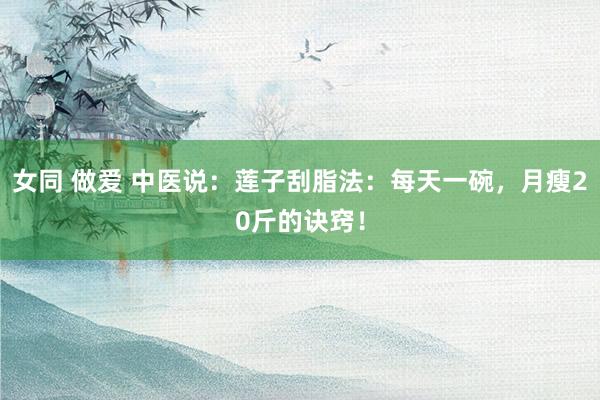 女同 做爱 中医说：莲子刮脂法：每天一碗，月瘦20斤的诀窍！