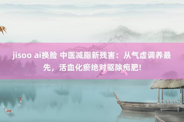 jisoo ai换脸 中医减脂新残害：从气虚调养最先，活血化瘀绝对驱除痴肥!