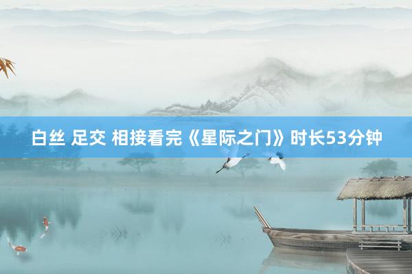 白丝 足交 相接看完《星际之门》时长53分钟