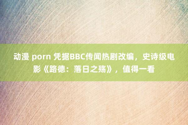 动漫 porn 凭据BBC传闻热剧改编，史诗级电影《路德：落日之殇》，值得一看