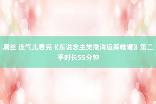 黑丝 连气儿看完《东说念主类撤消运筹帷幄》第二季时长55分钟