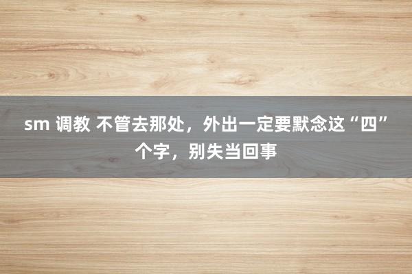 sm 调教 不管去那处，外出一定要默念这“四”个字，别失当回事