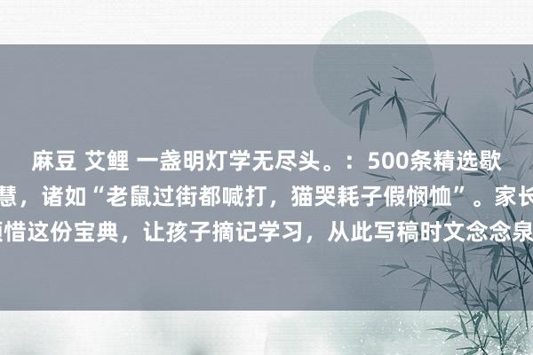 麻豆 艾鲤 一盏明灯学无尽头。:500条精选歇后语,兴味横生又富含贤慧,诸如“老鼠过街都喊打,猫哭耗子假悯恤”。家长不妨为孩子顾惜这份宝典,让孩子摘记学习,从此写稿时文念念泉涌,再也不愁词汇匮乏。#语文教悔必...