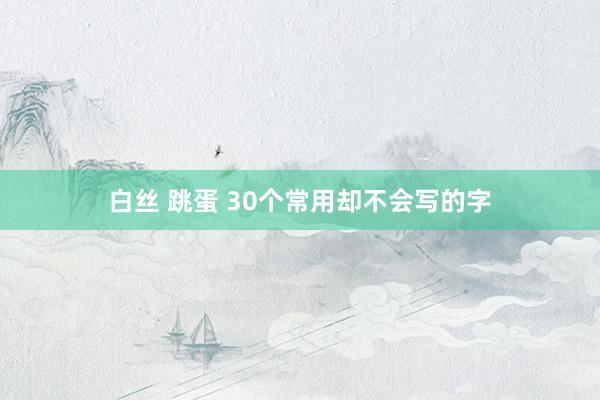 白丝 跳蛋 30个常用却不会写的字
