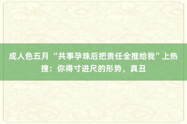 成人色五月 “共事孕珠后把责任全推给我”上热搜：你得寸进尺的形势，真丑