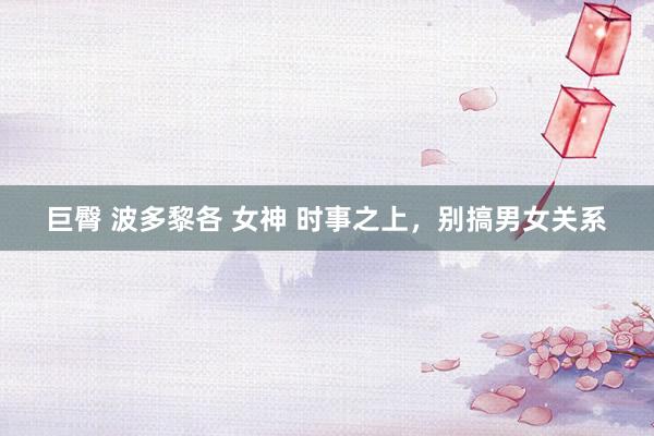 巨臀 波多黎各 女神 时事之上，别搞男女关系