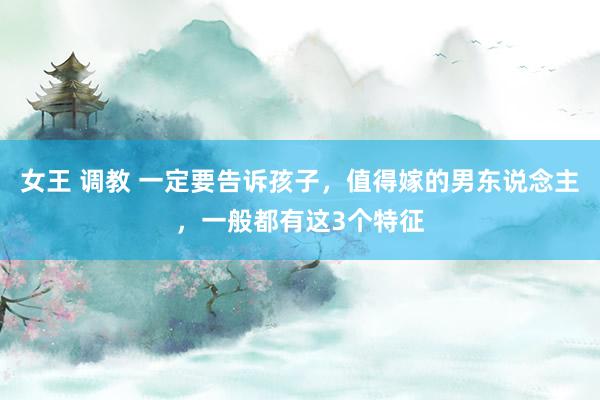 女王 调教 一定要告诉孩子，值得嫁的男东说念主，一般都有这3个特征