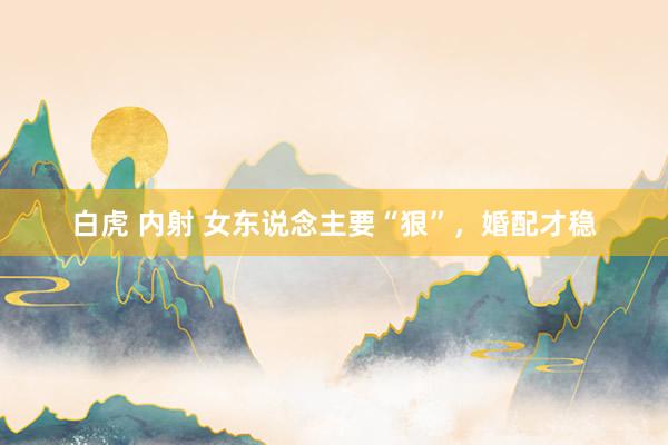 白虎 内射 女东说念主要“狠”，婚配才稳