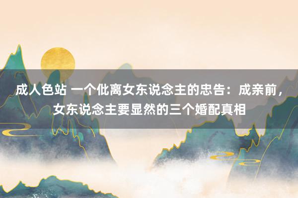 成人色站 一个仳离女东说念主的忠告：成亲前，女东说念主要显然的三个婚配真相