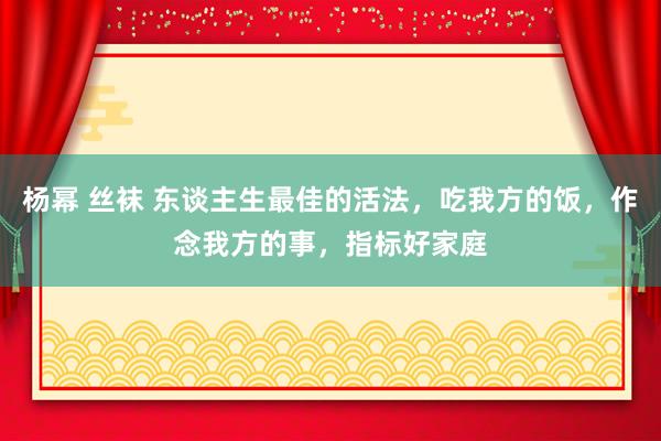 杨幂 丝袜 东谈主生最佳的活法，吃我方的饭，作念我方的事，指标好家庭