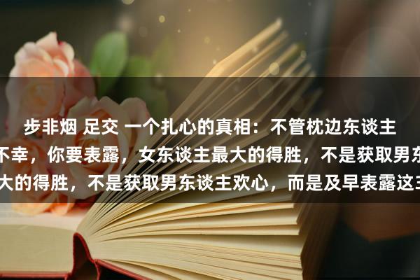 步非烟 足交 一个扎心的真相：不管枕边东谈主忠与不忠，婚配幸仍是不幸，你要表露，女东谈主最大的得胜，不是获取男东谈主欢心，而是及早表露这3点