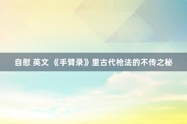 自慰 英文 《手臂录》里古代枪法的不传之秘