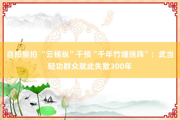 自拍偷拍 “云梯纵”干预“千年竹缠绕阵”：武当轻功群众就此失散300年