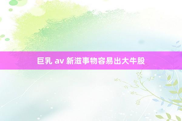 巨乳 av 新滋事物容易出大牛股