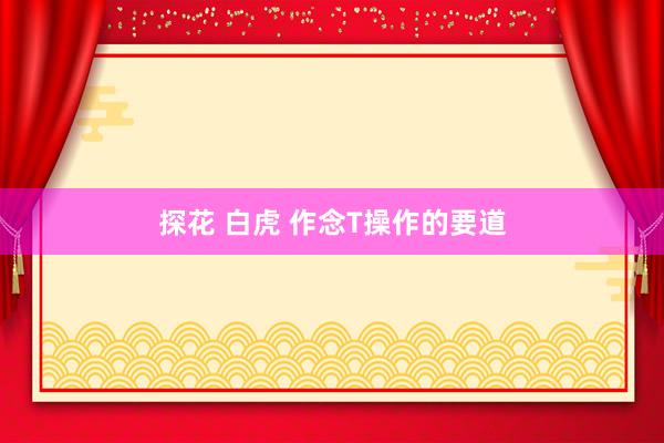 探花 白虎 作念T操作的要道