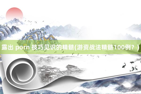 露出 porn 技巧见识的精髓(游资战法精髓100例？)