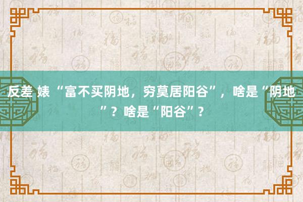 反差 婊 “富不买阴地，穷莫居阳谷”，啥是“阴地”？啥是“阳谷”？