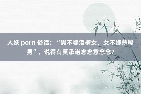 人妖 porn 俗话：“男不娶泪槽女，女不嫁薄嘴男”，说得有莫承诺念念意念念？
