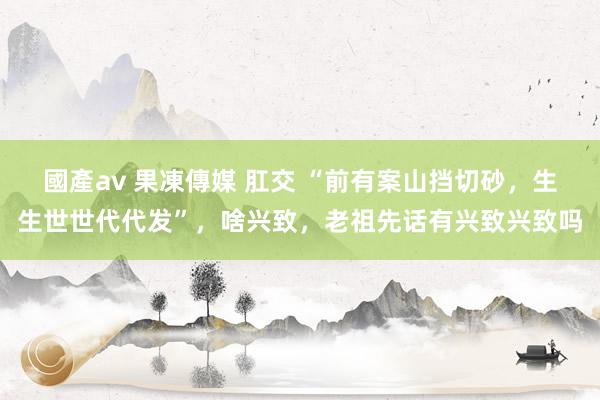 國產av 果凍傳媒 肛交 “前有案山挡切砂，生生世世代代发”，啥兴致，老祖先话有兴致兴致吗