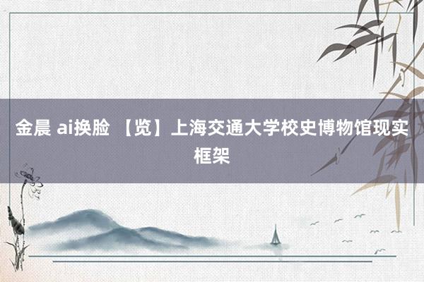 金晨 ai换脸 【览】上海交通大学校史博物馆现实框架